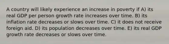 A country will likely experience an increase in poverty if A) its real GDP per person growth rate increases over time. B) its inflation rate decreases or slows over time. C) it does not receive foreign aid. D) its population decreases over time. E) its real GDP growth rate decreases or slows over time.