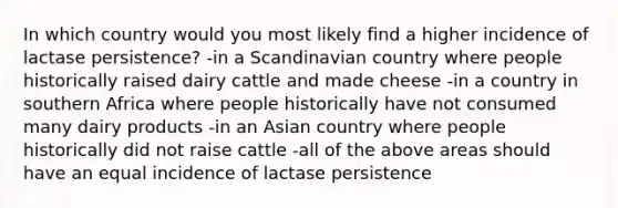 In which country would you most likely find a higher incidence of lactase persistence? -in a Scandinavian country where people historically raised dairy cattle and made cheese -in a country in southern Africa where people historically have not consumed many dairy products -in an Asian country where people historically did not raise cattle -all of the above areas should have an equal incidence of lactase persistence