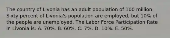 The country of Livonia has an adult population of 100 million. Sixty percent of Livonia's population are employed, but 10% of the people are unemployed. The Labor Force Participation Rate in Livonia is: A. 70%. B. 60%. C. 7%. D. 10%. E. 50%.