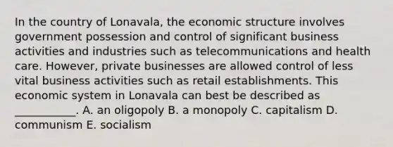 In the country of Lonavala, the economic structure involves government possession and control of significant business activities and industries such as telecommunications and health care. However, private businesses are allowed control of less vital business activities such as retail establishments. This economic system in Lonavala can best be described as ___________. A. an oligopoly B. a monopoly C. capitalism D. communism E. socialism