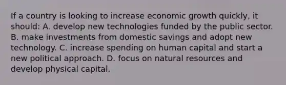 If a country is looking to increase economic growth quickly, it should: A. develop new technologies funded by the public sector. B. make investments from domestic savings and adopt new technology. C. increase spending on human capital and start a new political approach. D. focus on <a href='https://www.questionai.com/knowledge/k6l1d2KrZr-natural-resources' class='anchor-knowledge'>natural resources</a> and develop physical capital.