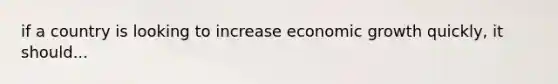 if a country is looking to increase economic growth quickly, it should...