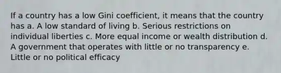 If a country has a low Gini coefficient, it means that the country has a. A low standard of living b. Serious restrictions on individual liberties c. More equal income or wealth distribution d. A government that operates with little or no transparency e. Little or no political efficacy