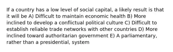 If a country has a low level of social capital, a likely result is that it will be A) Difficult to maintain economic health B) More inclined to develop a conflictual political culture C) Difficult to establish reliable trade networks with other countries D) More inclined toward authoritarian government E) A parliamentary, rather than a presidential, system