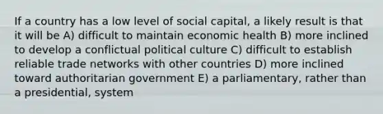 If a country has a low level of social capital, a likely result is that it will be A) difficult to maintain economic health B) more inclined to develop a conflictual political culture C) difficult to establish reliable trade networks with other countries D) more inclined toward authoritarian government E) a parliamentary, rather than a presidential, system