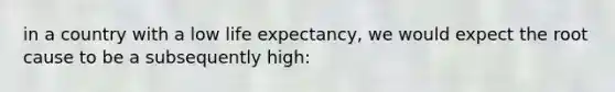 in a country with a low life expectancy, we would expect the root cause to be a subsequently high: