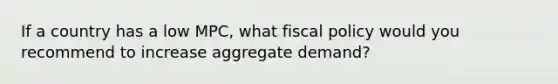 If a country has a low MPC, what fiscal policy would you recommend to increase aggregate demand?