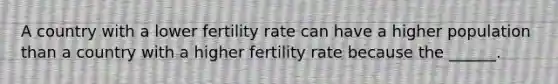 A country with a lower fertility rate can have a higher population than a country with a higher fertility rate because the ______.