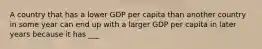 A country that has a lower GDP per capita than another country in some year can end up with a larger GDP per capita in later years because it has ___