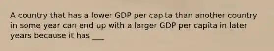 A country that has a lower GDP per capita than another country in some year can end up with a larger GDP per capita in later years because it has ___