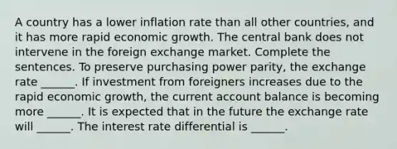 A country has a lower inflation rate than all other​ countries, and it has more rapid economic growth. The central bank does not intervene in the foreign exchange market. Complete the sentences. To preserve purchasing power​ parity, the exchange rate​ ______. If investment from foreigners increases due to the rapid economic​ growth, the current account balance is becoming more​ ______. It is expected that in the future the exchange rate will​ ______. The interest rate differential is​ ______.