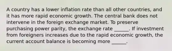 A country has a lower inflation rate than all other​ countries, and it has more rapid economic growth. The central bank does not intervene in the foreign exchange market. To preserve purchasing power​ parity, the exchange rate​ ______. If investment from foreigners increases due to the rapid economic​ growth, the current account balance is becoming more​ ______.