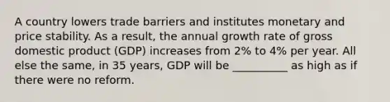 A country lowers trade barriers and institutes monetary and <a href='https://www.questionai.com/knowledge/kUPhJpgVCf-price-stability' class='anchor-knowledge'>price stability</a>. As a result, the annual <a href='https://www.questionai.com/knowledge/kNnhZBQUgC-growth-rate' class='anchor-knowledge'>growth rate</a> of <a href='https://www.questionai.com/knowledge/kJPHGCSDAr-gross-domestic-product' class='anchor-knowledge'>gross domestic product</a> (GDP) increases from 2% to 4% per year. All else the same, in 35 years, GDP will be __________ as high as if there were no reform.