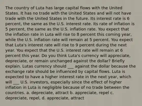 The country of Luta has large capital flows with the United States. It has no trade with the United States and will not have trade with the United States in the future. Its interest rate is 6 percent, the same as the U.S. interest rate. Its rate of inflation is 5 percent, the same as the U.S. inflation rate. You expect that the inflation rate in Luta will rise to 8 percent this coming year, while the U.S. inflation rate will remain at 5 percent. You expect that Luta's interest rate will rise to 9 percent during the next year. You expect that the U.S. interest rate will remain at 6 percent this year. Do you think Luta's currency will appreciate, depreciate, or remain unchanged against the dollar? Briefly explain. Lutas currency should ___ against the dollar because the exchange rate should be influenced by capital flows. Luta is expected to have a higher interest rate in the next year, which will ___ U.S. investors, especially since the effect of higher inflation in Luta is negligible because of no trade between the countries. a. depreciate, attract b. appreciate, repel c. depreciate, repel, d. appreciate, attract