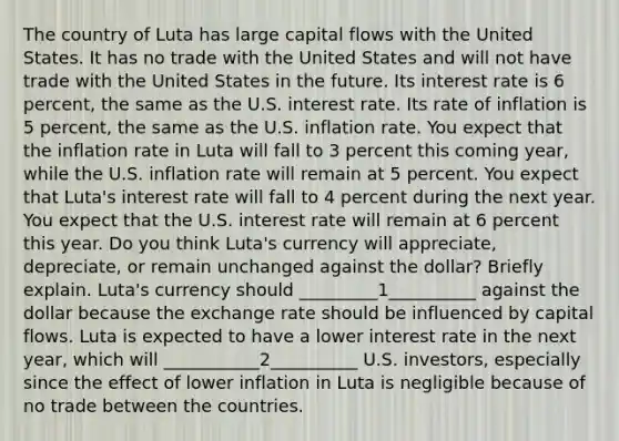 The country of Luta has large capital flows with the United States. It has no trade with the United States and will not have trade with the United States in the future. Its interest rate is 6 percent, the same as the U.S. interest rate. Its rate of inflation is 5 percent, the same as the U.S. inflation rate. You expect that the inflation rate in Luta will fall to 3 percent this coming year, while the U.S. inflation rate will remain at 5 percent. You expect that Luta's interest rate will fall to 4 percent during the next year. You expect that the U.S. interest rate will remain at 6 percent this year. Do you think Luta's currency will appreciate, depreciate, or remain unchanged against the dollar? Briefly explain. Luta's currency should _________1__________ against the dollar because the exchange rate should be influenced by capital flows. Luta is expected to have a lower interest rate in the next year, which will ___________2__________ U.S. investors, especially since the effect of lower inflation in Luta is negligible because of no trade between the countries.