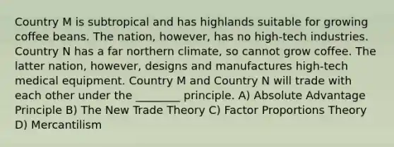 Country M is subtropical and has highlands suitable for growing coffee beans. The nation, however, has no high-tech industries. Country N has a far northern climate, so cannot grow coffee. The latter nation, however, designs and manufactures high-tech medical equipment. Country M and Country N will trade with each other under the ________ principle. A) Absolute Advantage Principle B) The New Trade Theory C) Factor Proportions Theory D) Mercantilism