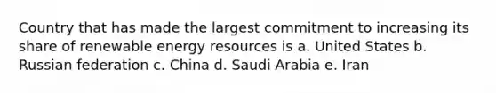 Country that has made the largest commitment to increasing its share of renewable energy resources is a. United States b. Russian federation c. China d. Saudi Arabia e. Iran