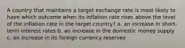 A country that maintains a target exchange rate is most likely to have which outcome when its inflation rate rises above the level of the inflation rate in the target country? a. an increase in short-term interest rates b. an increase in the domestic money supply c. an increase in its foreign currency reserves