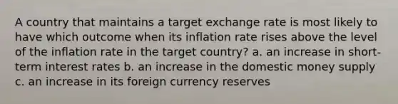 A country that maintains a target exchange rate is most likely to have which outcome when its inflation rate rises above the level of the inflation rate in the target country? a. an increase in short-term interest rates b. an increase in the domestic money supply c. an increase in its foreign currency reserves