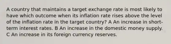 A country that maintains a target exchange rate is most likely to have which outcome when its inflation rate rises above the level of the inflation rate in the target country? A An increase in short-term interest rates. B An increase in the domestic money supply. C An increase in its foreign currency reserves.