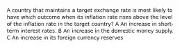 A country that maintains a target exchange rate is most likely to have which outcome when its inflation rate rises above the level of the inflation rate in the target country? A An increase in short- term interest rates. B An increase in the domestic money supply. C An increase in its foreign currency reserves