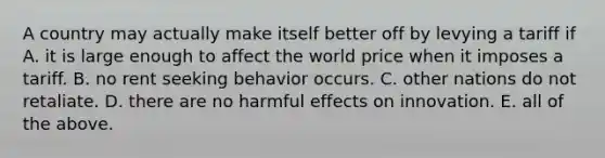 A country may actually make itself better off by levying a tariff if A. it is large enough to affect the world price when it imposes a tariff. B. no rent seeking behavior occurs. C. other nations do not retaliate. D. there are no harmful effects on innovation. E. all of the above.