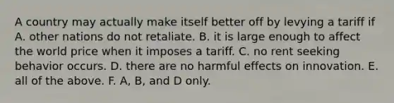 A country may actually make itself better off by levying a tariff if A. other nations do not retaliate. B. it is large enough to affect the world price when it imposes a tariff. C. no rent seeking behavior occurs. D. there are no harmful effects on innovation. E. all of the above. F. ​A, B, and D only.