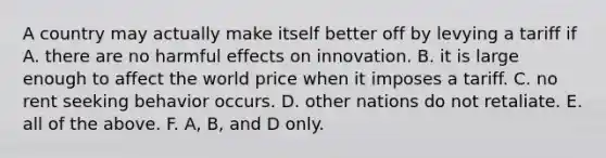 A country may actually make itself better off by levying a tariff if A. there are no harmful effects on innovation. B. it is large enough to affect the world price when it imposes a tariff. C. no rent seeking behavior occurs. D. other nations do not retaliate. E. all of the above. F. ​A, B, and D only.