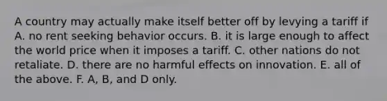 A country may actually make itself better off by levying a tariff if A. no rent seeking behavior occurs. B. it is large enough to affect the world price when it imposes a tariff. C. other nations do not retaliate. D. there are no harmful effects on innovation. E. all of the above. F. A, B, and D only.