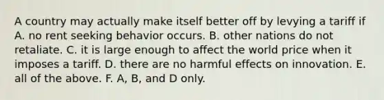 A country may actually make itself better off by levying a tariff if A. no rent seeking behavior occurs. B. other nations do not retaliate. C. it is large enough to affect the world price when it imposes a tariff. D. there are no harmful effects on innovation. E. all of the above. F. A, B, and D only.