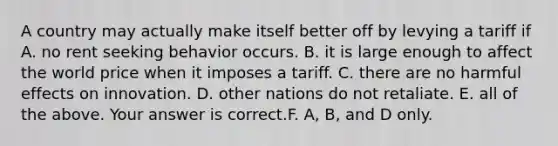 A country may actually make itself better off by levying a tariff if A. no rent seeking behavior occurs. B. it is large enough to affect the world price when it imposes a tariff. C. there are no harmful effects on innovation. D. other nations do not retaliate. E. all of the above. Your answer is correct.F. ​A, B, and D only.