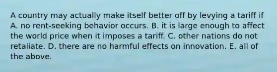 A country may actually make itself better off by levying a tariff if A. no rent-seeking behavior occurs. B. it is large enough to affect the world price when it imposes a tariff. C. other nations do not retaliate. D. there are no harmful effects on innovation. E. all of the above.