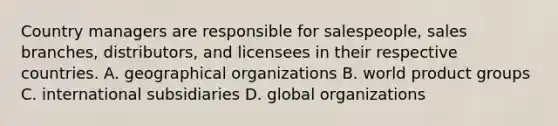 Country managers are responsible for salespeople, sales branches, distributors, and licensees in their respective countries. A. geographical organizations B. world product groups C. international subsidiaries D. global organizations