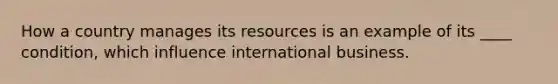 How a country manages its resources is an example of its ____ condition, which influence international business.