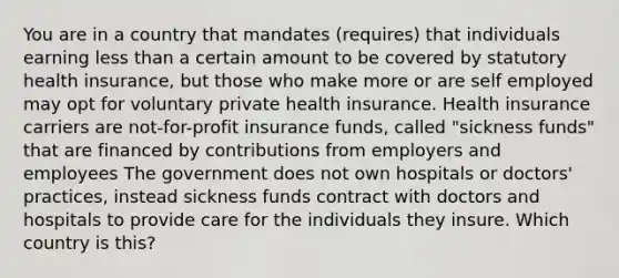 You are in a country that mandates (requires) that individuals earning less than a certain amount to be covered by statutory health insurance, but those who make more or are self employed may opt for voluntary private health insurance. Health insurance carriers are not-for-profit insurance funds, called "sickness funds" that are financed by contributions from employers and employees The government does not own hospitals or doctors' practices, instead sickness funds contract with doctors and hospitals to provide care for the individuals they insure. Which country is this?