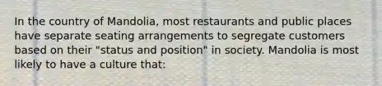 In the country of Mandolia, most restaurants and public places have separate seating arrangements to segregate customers based on their "status and position" in society. Mandolia is most likely to have a culture that: