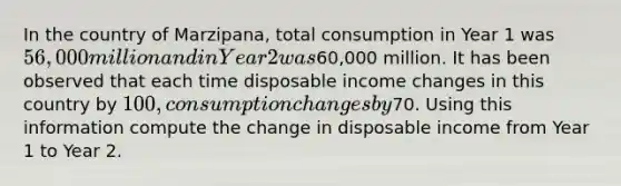 In the country of Marzipana, total consumption in Year 1 was 56,000 million and in Year 2 was60,000 million. It has been observed that each time disposable income changes in this country by 100, consumption changes by70. Using this information compute the change in disposable income from Year 1 to Year 2.