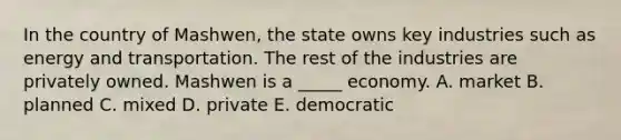 In the country of Mashwen, the state owns key industries such as energy and transportation. The rest of the industries are privately owned. Mashwen is a _____ economy. A. market B. planned C. mixed D. private E. democratic