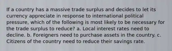 If a country has a massive trade surplus and decides to let its currency appreciate in response to international political pressure, which of the following is most likely to be necessary for the trade surplus to reduce? a. Local interest rates need to decline. b. Foreigners need to purchase assets in the country. c. Citizens of the country need to reduce their savings rate.