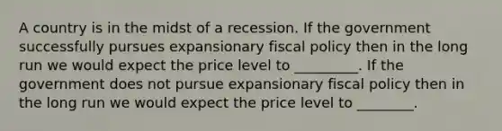 A country is in the midst of a recession. If the government successfully pursues expansionary fiscal policy then in the long run we would expect the price level to _________. If the government does not pursue expansionary fiscal policy then in the long run we would expect the price level to ________.