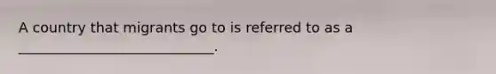 A country that migrants go to is referred to as a ____________________________.