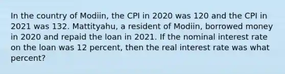 In the country of Modiin, the CPI in 2020 was 120 and the CPI in 2021 was 132. Mattityahu, a resident of Modiin, borrowed money in 2020 and repaid the loan in 2021. If the nominal interest rate on the loan was 12 percent, then the real interest rate was what percent?