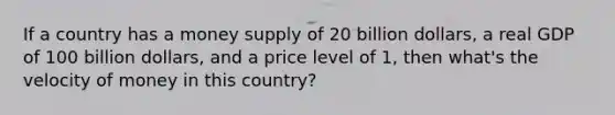 If a country has a money supply of 20 billion dollars, a real GDP of 100 billion dollars, and a price level of 1, then what's the velocity of money in this country?