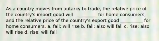 As a country moves from autarky to trade, the relative price of the country's import good will __________ for home consumers, and the relative price of the country's export good __________ for home consumers. a. fall; will rise b. fall; also will fall c. rise; also will rise d. rise; will fall