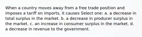 When a country moves away from a free trade position and imposes a tariff on imports, it causes Select one: a. a decrease in total surplus in the market. b. a decrease in producer surplus in the market. c. an increase in consumer surplus in the market. d. a decrease in revenue to the government.