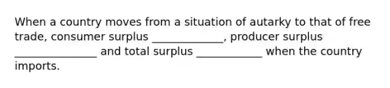 When a country moves from a situation of autarky to that of free trade, consumer surplus _____________, producer surplus _______________ and total surplus ____________ when the country imports.