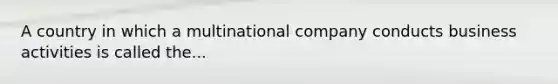 A country in which a multinational company conducts business activities is called the...