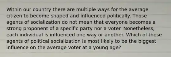 Within our country there are multiple ways for the average citizen to become shaped and influenced politically. Those agents of socialization do not mean that everyone becomes a strong proponent of a specific party nor a voter. Nonetheless, each individual is influenced one way or another. Which of these agents of political socialization is most likely to be the biggest influence on the average voter at a young age?