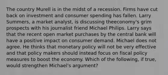 The country Murell is in the midst of a recession. Firms have cut back on investment and consumer spending has fallen. Larry​ Summers, a market​ analyst, is discussing the​economy's grim prospects with his journalist friend Michael Philips. Larry says that the recent open market purchases by the central bank will have a positive impact on consumer demand. Michael does not agree. He thinks that monetary policy will not be very effective and that policy makers should instead focus on fiscal policy measures to boost the economy. Which of the​ following, if​ true, would strengthen​ Michael's argument?