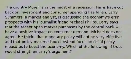 The country Murell is in the midst of a recession. Firms have cut back on investment and consumer spending has fallen. Larry​ Summers, a market​ analyst, is discussing the​ economy's grim prospects with his journalist friend Michael Philips. Larry says that the recent open market purchases by the central bank will have a positive impact on consumer demand. Michael does not agree. He thinks that monetary policy will not be very effective and that policy makers should instead focus on fiscal policy measures to boost the economy. Which of the​ following, if​ true, would strengthen​ Larry's argument?